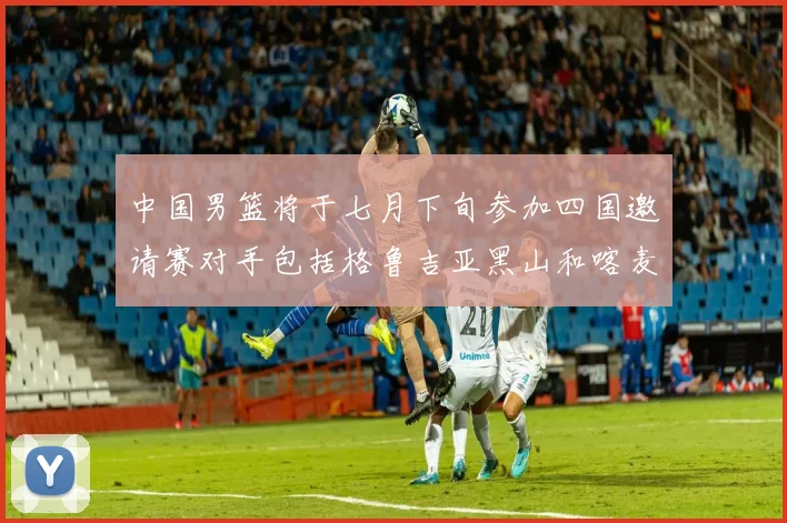 中国男篮将于七月下旬参加四国邀请赛对手包括格鲁吉亚黑山和喀麦隆