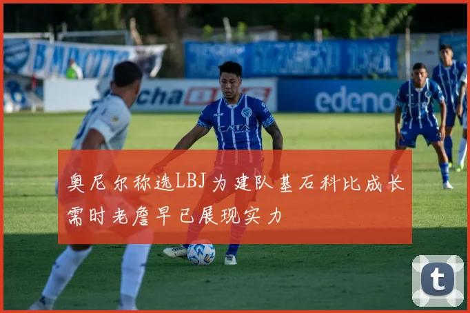 奥尼尔称选LBJ为建队基石科比成长需时老詹早已展现实力