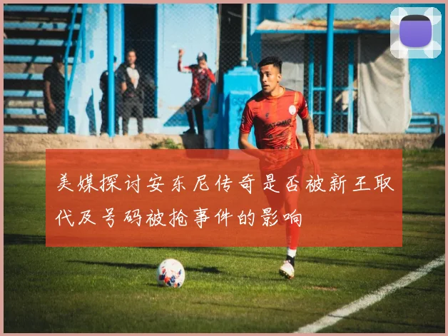 美媒探讨安东尼传奇是否被新王取代及号码被抢事件的影响