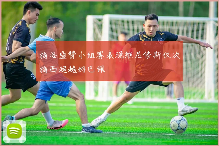 梅洛盛赞小组赛表现维尼修斯仅次梅西超越姆巴佩