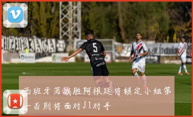 西班牙若战胜阿根廷将锁定小组第一否则将面对J1对手