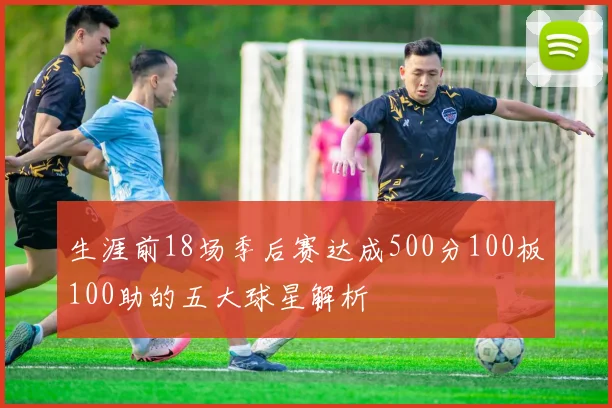 生涯前18场季后赛达成500分100板100助的五大球星解析