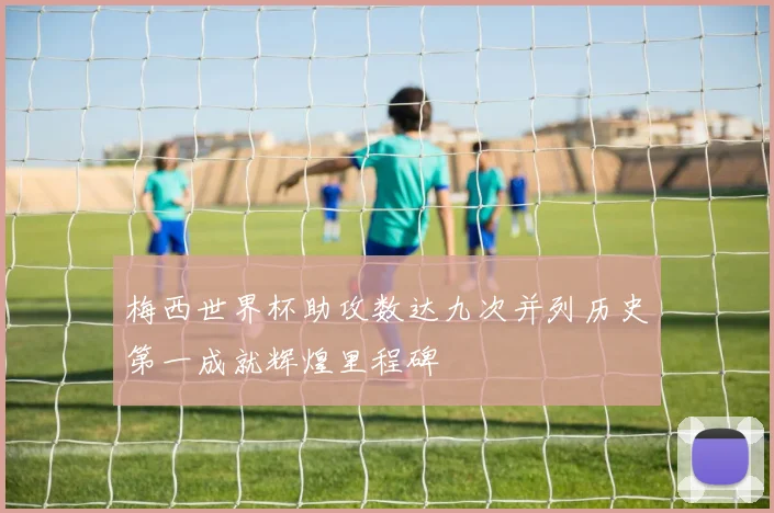 梅西世界杯助攻数达九次并列历史第一成就辉煌里程碑