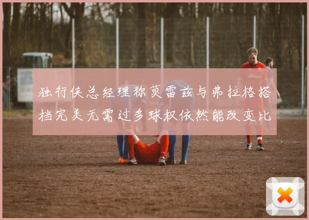 独行侠总经理称莫雷兹与弗拉格搭档完美无需过多球权依然能改变比赛局势