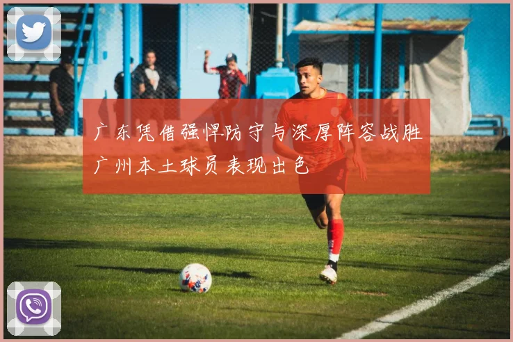 广东凭借强悍防守与深厚阵容战胜广州本土球员表现出色