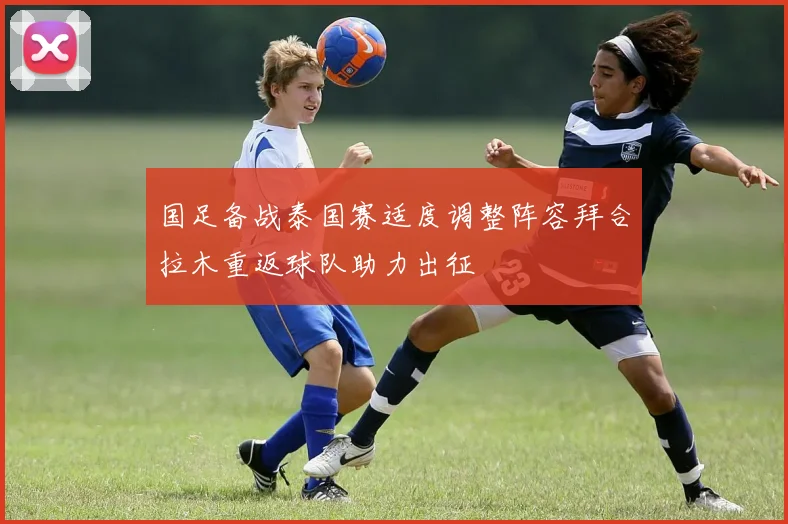 国足备战泰国赛适度调整阵容拜合拉木重返球队助力出征