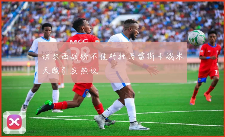 切尔西战绩不佳衬托马雷斯卡战术天赋引发热议