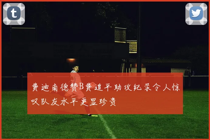费迪南德赞B费追平助攻纪录令人惊叹队友水平更显珍贵