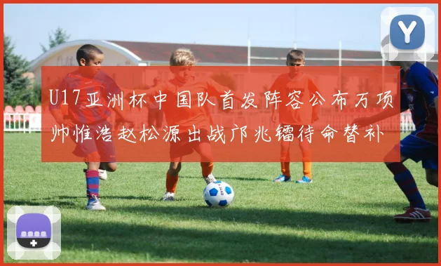U17亚洲杯中国队首发阵容公布万项帅惟浩赵松源出战邝兆镭待命替补
