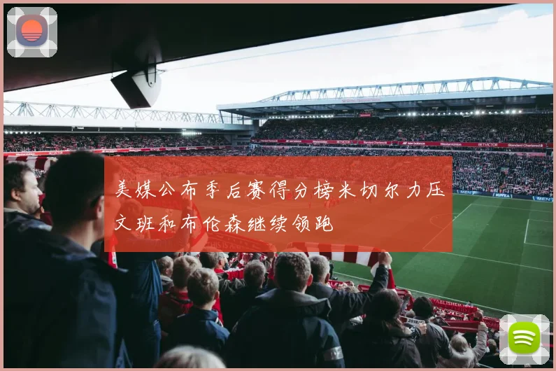 美媒公布季后赛得分榜米切尔力压文班和布伦森继续领跑