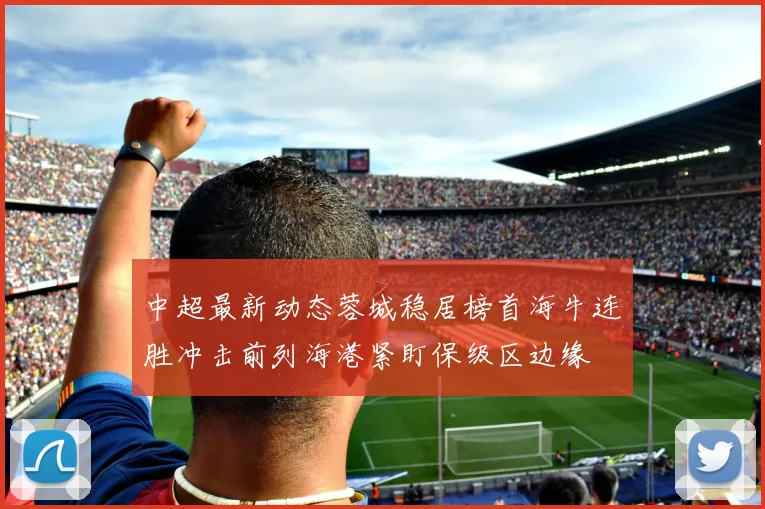 中超最新动态蓉城稳居榜首海牛连胜冲击前列海港紧盯保级区边缘
