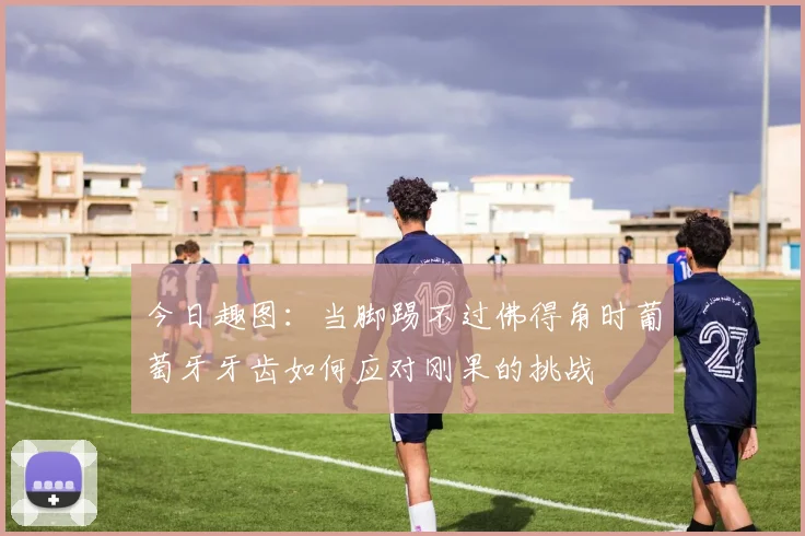 今日趣图：当脚踢不过佛得角时葡萄牙牙齿如何应对刚果的挑战