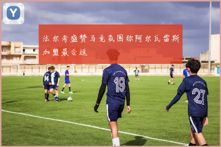 法尔考盛赞马竞氛围称阿尔瓦雷斯加盟最合适