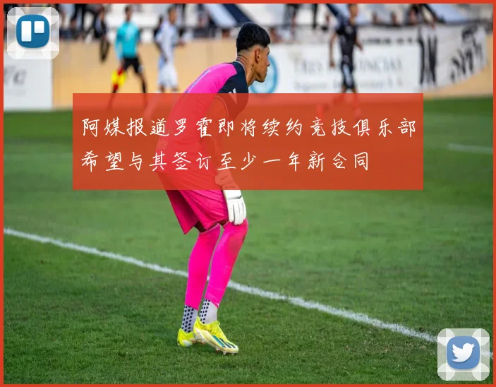 阿媒报道罗霍即将续约竞技俱乐部希望与其签订至少一年新合同