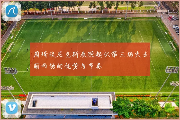 周琦谈尼克斯表现起伏第三场失去前两场的优势与节奏